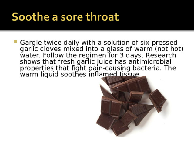 Gargle twice daily with a solution of six pressed garlic cloves mixed into a glass of warm (not hot) water. Follow the regimen for 3 days. Research shows that fresh garlic juice has antimicrobial properties that fight pain-causing bacteria. The warm liquid soothes inflamed tissue.  