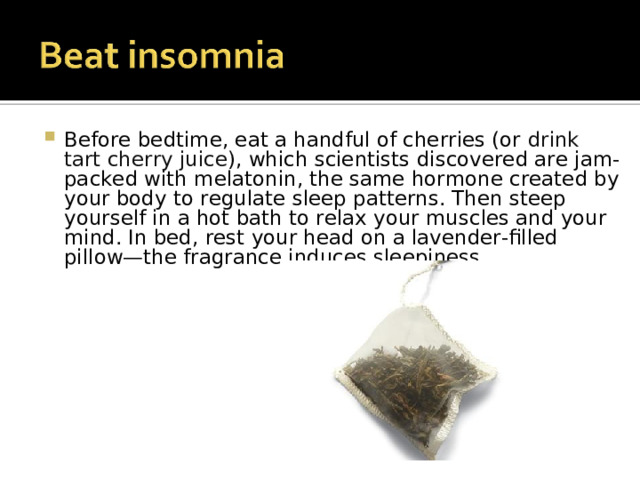 Before bedtime, eat a handful of cherries (or  drink tart cherry juice ), which scientists discovered are jam-packed with melatonin, the same hormone created by your body to regulate sleep patterns. Then steep yourself in a hot bath to relax your muscles and your mind. In bed, rest your head on a lavender-filled pillow—the fragrance induces sleepiness. 