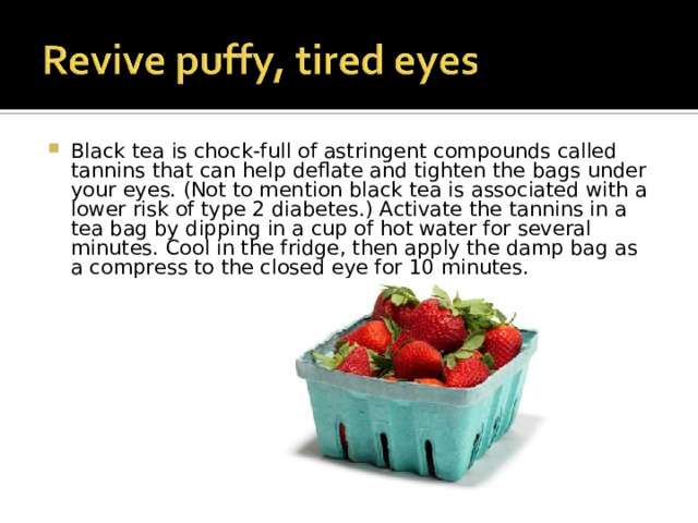 Black tea is chock-full of astringent compounds called tannins that can help deflate and tighten the bags under your eyes. (Not to mention black tea is associated with a lower risk of type 2 diabetes.) Activate the tannins in a tea bag by dipping in a cup of hot water for several minutes. Cool in the fridge, then apply the damp bag as a compress to the closed eye for 10 minutes. 