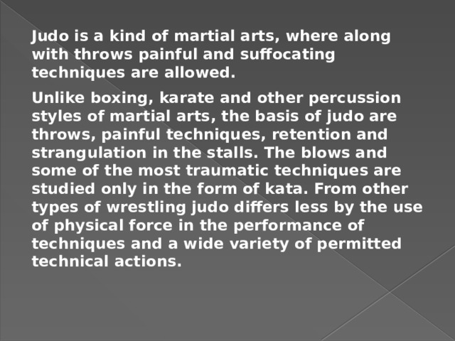 Judo is a kind of martial arts, where along with throws painful and suffocating techniques are allowed. Unlike boxing, karate and other percussion styles of martial arts, the basis of judo are throws, painful techniques, retention and strangulation in the stalls. The blows and some of the most traumatic techniques are studied only in the form of kata. From other types of wrestling judo differs less by the use of physical force in the performance of techniques and a wide variety of permitted technical actions. 