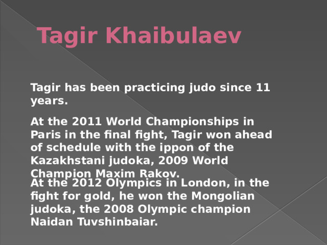 Tagir Khaibulaev Tagir has been practicing judo since 11 years. At the 2011 World Championships in Paris in the final fight, Tagir won ahead of schedule with the ippon of the Kazakhstani judoka, 2009 World Champion Maxim Rakov. At the 2012 Olympics in London, in the fight for gold, he won the Mongolian judoka, the 2008 Olympic champion Naidan Tuvshinbaiar. 