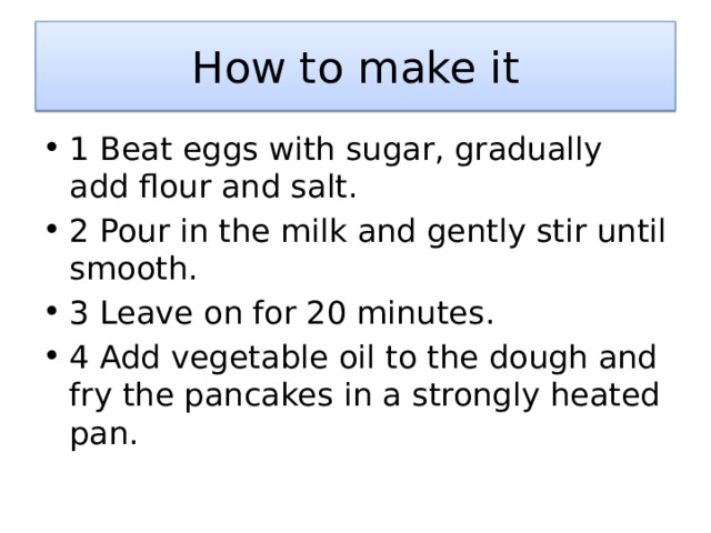 How to make it 1 Beat eggs with sugar, gradually add flour and salt. 2 Pour in the milk and gently stir until smooth. 3 Leave on for 20 minutes. 4 Add vegetable oil to the dough and fry the pancakes in a strongly heated pan. 