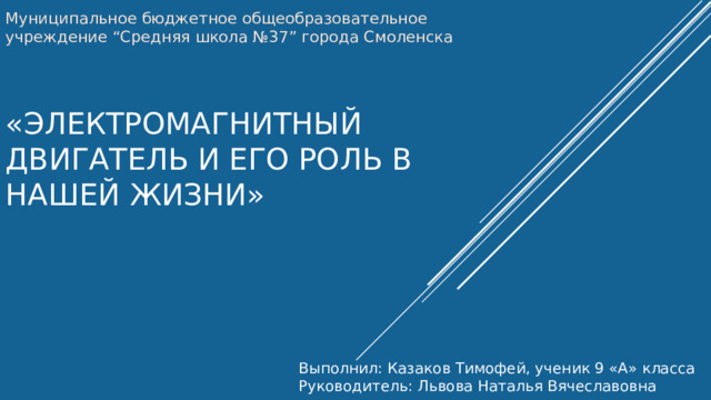 Муниципальное бюджетное общеобразовательное учреждение “Средняя школа №37” города Смоленска «Электромагнитный двигатель и его роль в нашей жизни» Выполнил: Казаков Тимофей, ученик 9 «А» класса Руководитель: Львова Наталья Вячеславовна 