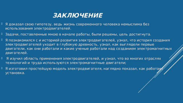 ЗАКЛЮЧЕНИЕ Я доказал свою гипотезу, ведь жизнь современного человека немыслима без использования электродвигателей. Задачи, поставленные мною в начале работы, были решены, цель достигнута. Я познакомился с и историей развития электродвигателей, узнал, что история создания электродвигателей уходит в глубокую древность, узнал, как выглядели первые двигатели, как они работали и какие ученые работали над созданием электромагнитных двигателей.  Я изучил область применения электродвигателей, и узнал, что во многих отраслях технологий и труда используются электромагнитные двигатели; Я изготовил простейшую модель электродвигателя, наглядно показал, как работает установка. 