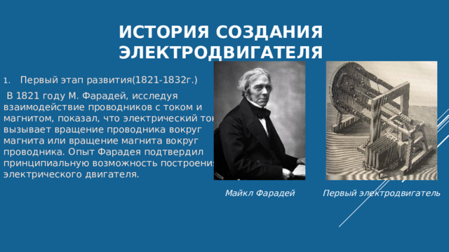 История Создания электродвигателя Первый этап развития(1821-1832г.)  В 1821 году М. Фарадей, исследуя взаимодействие проводников с током и магнитом, показал, что электрический ток вызывает вращение проводника вокруг магнита или вращение магнита вокруг проводника. Опыт Фарадея подтвердил принципиальную возможность построения электрического двигателя. Майкл Фарадей Первый электродвигатель 