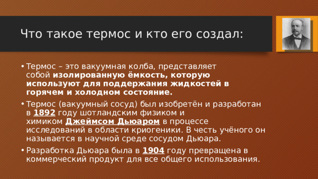 Что такое термос и кто его создал: Термос – это вакуумная колба, представляет собой  изолированную ёмкость, которую используют для поддержания жидкостей в горячем и холодном состояние. Термос (вакуумный сосуд) был изобретён и разработан в 1892 году шотландским физиком и химиком  Джеймсом Дьюаром  в процессе исследований в области криогеники. В честь учёного он называется в научной среде сосудом Дьюара. Разработка Дьюара была в 1904 году превращена в коммерческий продукт для все общего использования. 