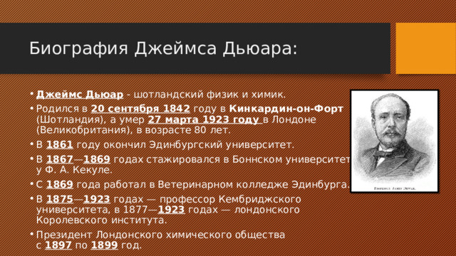 Биография Джеймса Дьюара : Джеймс Дьюар - шотландский физик и химик. Родился в 20 сентября 1842 году в Кинкардин-он-Форт  (Шотландия ), а умер 27 марта 1923 году в Лондоне (Великобритания), в возрасте 80 лет. В  1861  году окончил Эдинбургский университет. В  1867 — 1869  годах стажировался в Боннском университете у Ф. А. Кекуле. С  1869  года работал в Ветеринарном колледже Эдинбурга. В  1875 — 1923  годах — профессор Кембриджского университета, в 1877— 1923  годах — лондонского Королевского института. Президент Лондонского химического общества с  1897  по  1899  год. 