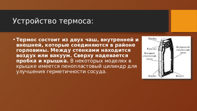 Устройство термоса: Термос состоит из двух чаш, внутренней и внешней, которые соединяются в районе горловины. Между стенками находится воздух или вакуум. Сверху надевается пробка и крышка.  В некоторых моделях в крышке имеется пенопластовый цилиндр для улучшения герметичности сосуда. 