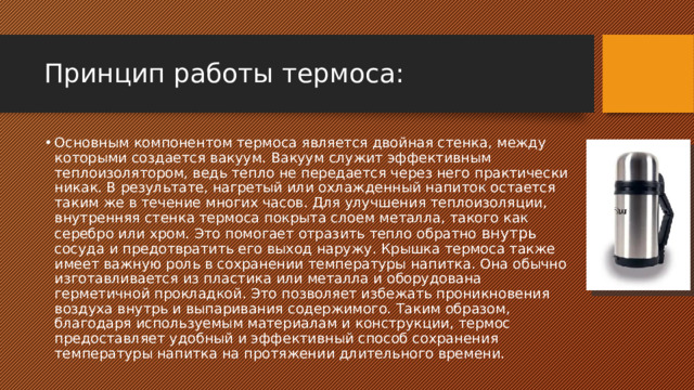 Принцип работы термоса: Основным компонентом термоса является двойная стенка, между которыми создается вакуум. Вакуум служит эффективным теплоизолятором, ведь тепло не передается через него практически никак. В результате, нагретый или охлажденный напиток остается таким же в течение многих часов. Для улучшения теплоизоляции, внутренняя стенка термоса покрыта слоем металла, такого как серебро или хром. Это помогает отразить тепло обратно внутрь сосуда и предотвратить его выход наружу. Крышка термоса также имеет важную роль в сохранении температуры напитка. Она обычно изготавливается из пластика или металла и оборудована герметичной прокладкой. Это позволяет избежать проникновения воздуха внутрь и выпаривания содержимого. Таким образом, благодаря используемым материалам и конструкции, термос предоставляет удобный и эффективный способ сохранения температуры напитка на протяжении длительного времени.  