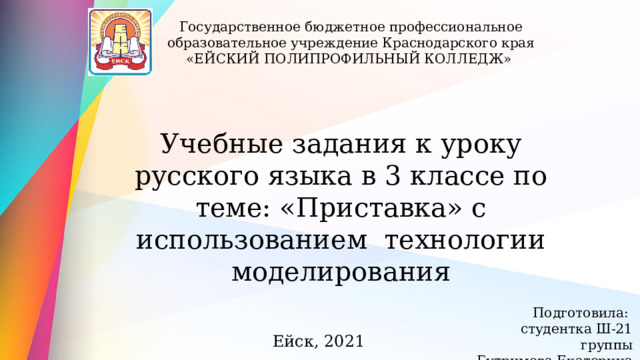 Государственное бюджетное профессиональное образовательное учреждение Краснодарского края «ЕЙСКИЙ ПОЛИПРОФИЛЬНЫЙ КОЛЛЕДЖ» Учебные задания к уроку русского языка в 3 классе по теме: «Приставка» с использованием технологии моделирования Подготовила: студентка Ш-21 группы Бутримова Екатерина Ейск, 2021 