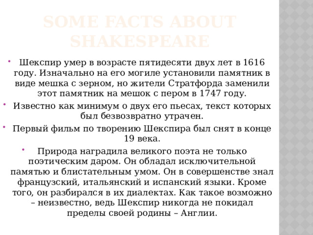 Some facts about Shakespeare Шекспир умер в возрасте пятидесяти двух лет в 1616 году. Изначально на его могиле установили памятник в виде мешка с зерном, но жители Стратфорда заменили этот памятник на мешок с пером в 1747 году. Известно как минимум о двух его пьесах, текст которых был безвозвратно утрачен. Первый фильм по творению Шекспира был снят в конце 19 века. Природа наградила великого поэта не только поэтическим даром. Он обладал исключительной памятью и блистательным умом. Он в совершенстве знал французский, итальянский и испанский языки. Кроме того, он разбирался в их диалектах. Как такое возможно – неизвестно, ведь Шекспир никогда не покидал пределы своей родины – Англии. 