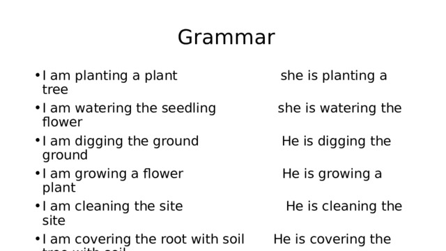  Grammar I am planting a plant she is planting a tree I am watering the seedling she is watering the flower I am digging the ground He is digging the ground I am growing a flower He is growing a plant I am cleaning the site He is cleaning the site I am covering the root with soil He is covering the tree with soil I am removing the plant. she is removing the plant 
