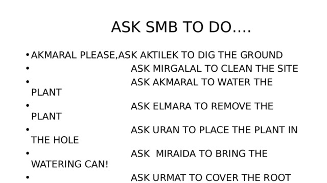  ASK SMB TO DO…. AKMARAL PLEASE,ASK AKTILEK TO DIG THE GROUND  ASK MIRGALAL TO CLEAN THE SITE  ASK AKMARAL TO WATER THE PLANT  ASK ELMARA TO REMOVE THE PLANT  ASK URAN TO PLACE THE PLANT IN THE HOLE  ASK MIRAIDA TO BRING THE WATERING CAN!  ASK URMAT TO COVER THE ROOT WITH SOIL! 