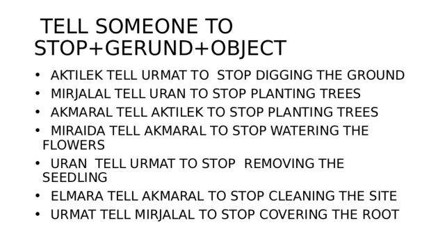 TELL SOMEONE TO STOP+GERUND+OBJECT  AKTILEK TELL URMAT TO STOP DIGGING THE GROUND  MIRJALAL TELL URAN TO STOP PLANTING TREES  AKMARAL TELL AKTILEK TO STOP PLANTING TREES  MIRAIDA TELL AKMARAL TO STOP WATERING THE FLOWERS  URAN TELL URMAT TO STOP REMOVING THE SEEDLING  ELMARA TELL AKMARAL TO STOP CLEANING THE SITE  URMAT TELL MIRJALAL TO STOP COVERING THE ROOT 