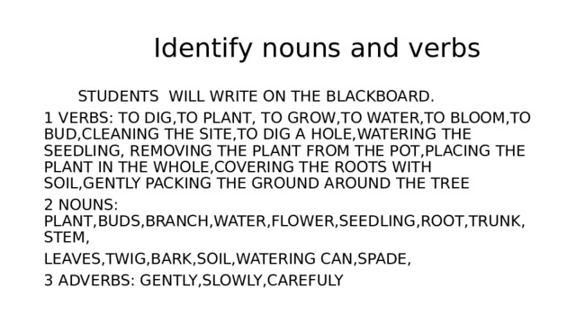  Identify nouns and verbs  STUDENTS WILL WRITE ON THE BLACKBOARD. 1 VERBS: TO DIG,TO PLANT, TO GROW,TO WATER,TO BLOOM,TO BUD,CLEANING THE SITE,TO DIG A HOLE,WATERING THE SEEDLING, REMOVING THE PLANT FROM THE POT,PLACING THE PLANT IN THE WHOLE,COVERING THE ROOTS WITH SOIL,GENTLY PACKING THE GROUND AROUND THE TREE 2 NOUNS: PLANT,BUDS,BRANCH,WATER,FLOWER,SEEDLING,ROOT,TRUNK,STEM, LEAVES,TWIG,BARK,SOIL,WATERING CAN,SPADE, 3 ADVERBS: GENTLY,SLOWLY,CAREFULY 