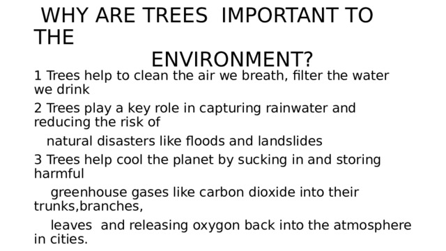  WHY ARE TREES IMPORTANT TO THE  ENVIRONMENT? 1 Trees help to clean the air we breath, filter the water we drink 2 Trees play a key role in capturing rainwater and reducing the risk of  natural disasters like floods and landslides 3 Trees help cool the planet by sucking in and storing harmful  greenhouse gases like carbon dioxide into their trunks,branches,  leaves and releasing oxygon back into the atmosphere in cities. 