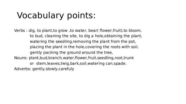  Vocabulary points: Verbs : dig, to plant,to grow ,to water, bear( flower,fruit),to bloom,  to bud, cleaning the site, to dig a hole,obtaining the plant,  watering the seedling,removing the plant from the pot,  placing the plant in the hole,covering the roots with soil,  gently packing the ground around the tree, Nouns: plant,bud,branch,water,flower,fruit,seedling,root,trunk  or stem,leaves,twig,bark,soil,watering can,spade. Adverbs: gently,slowly,carefuly 