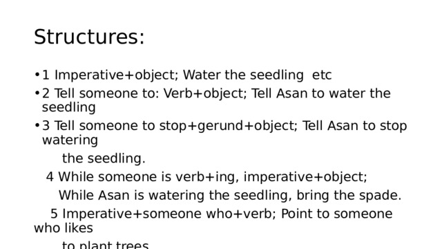 Structures: 1 Imperative+object; Water the seedling etc 2 Tell someone to: Verb+object; Tell Asan to water the seedling 3 Tell someone to stop+gerund+object; Tell Asan to stop watering  the seedling.  4 While someone is verb+ing, imperative+object;  While Asan is watering the seedling, bring the spade.  5 Imperative+someone who+verb; Point to someone who likes  to plant trees. 