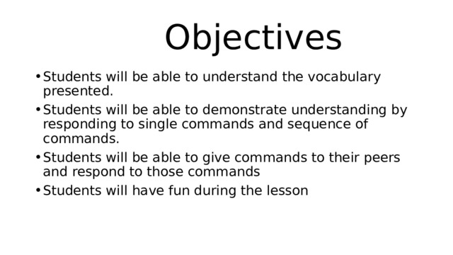  Objectives Students will be able to understand the vocabulary presented. Students will be able to demonstrate understanding by responding to single commands and sequence of commands. Students will be able to give commands to their peers and respond to those commands Students will have fun during the lesson 