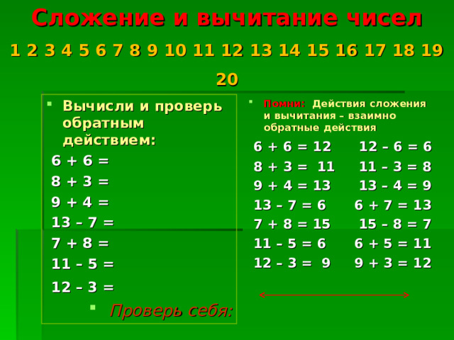 Сложение и вычитание чисел  1 2 3 4 5 6 7 8 9 10 11 12 13 14 15 16 17 18 19 20   Вычисли и проверь обратным действием: Помни: Действия сложения и вычитания – взаимно обратные действия  6 + 6 =  8 + 3 =  9 + 4 =  13 – 7 =  7 + 8 =  11 – 5 =  12 – 3 =   6 + 6 = 12 12 – 6 = 6  8 + 3 = 11 11 – 3 = 8  9 + 4 = 13 13 – 4 = 9  13 – 7 = 6 6 + 7 = 13  7 + 8 = 15 15 – 8 = 7  11 – 5 = 6 6 + 5 = 11  12 – 3 = 9 9 + 3 = 12     Проверь себя:   