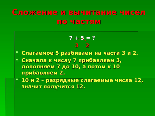 Сложение и вычитание чисел по частям  7 + 5 = ? 3 2 Слагаемое 5 разбиваем на части 3 и 2. Сначала к числу 7 прибавляем 3, дополняем 7 до 10, а потом к 10 прибавляем 2. 10 и 2 – разрядные слагаемые числа 12, значит получится 12. 