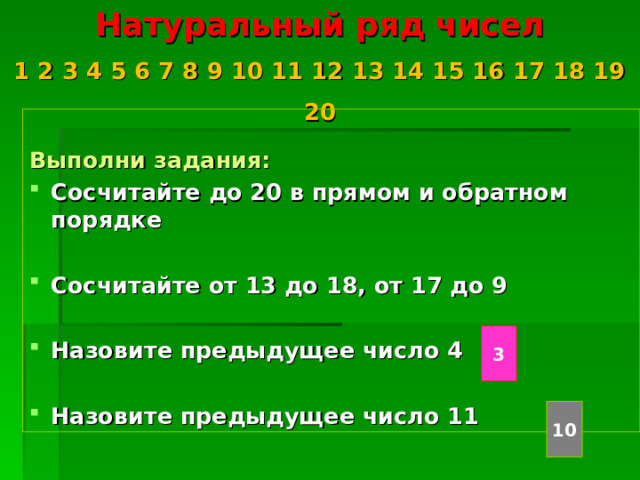 Натуральный ряд чисел  1 2 3 4 5 6 7 8 9 10 11 12 13 14 15 16 17 18 19 20    Выполни задания: Сосчитайте до 20 в прямом и обратном порядке  Сосчитайте от 13 до 18, от 17 до 9  Назовите предыдущее число 4  Назовите предыдущее число 11 3 10 