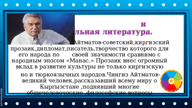  и национальная литература. Чингиз Торекулович Айтматов-советский,киргизский прозаик,дипломат,писатель,творчество которого для его народа по своей значимости сравнимо с народным эпосом «Манас.» Прозаик внес огромный вклад в развитие культуры не только киргизскую  но и тюркоязычных народов.Чингиз Айтматов- великий человек,рассказавший всему миру о Кыргызстане ,поднявший многие общечеловеческие ,философские вопросы 