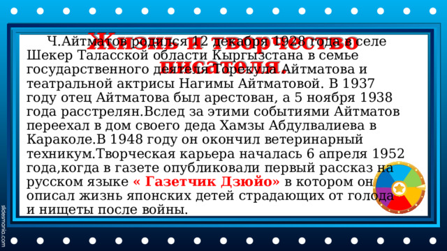 Жизнь и творчество писателя.  Ч.Айтматов родился 12 декабря 1928 года в селе Шекер Таласской области Кыргызстана в семье государственного деятеля Торекула Айтматова и театральной актрисы Нагимы Айтматовой. В 1937 году отец Айтматова был арестован, а 5 ноября 1938 года расстрелян.Вслед за этими событиями Айтматов переехал в дом своего деда Хамзы Абдулвалиева в Караколе.В 1948 году он окончил ветеринарный техникум.Творческая карьера началась 6 апреля 1952 года,когда в газете опубликовали первый рассказ на русском языке « Газетчик Дзюйо» в котором он описал жизнь японских детей страдающих от голода и нищеты после войны. 