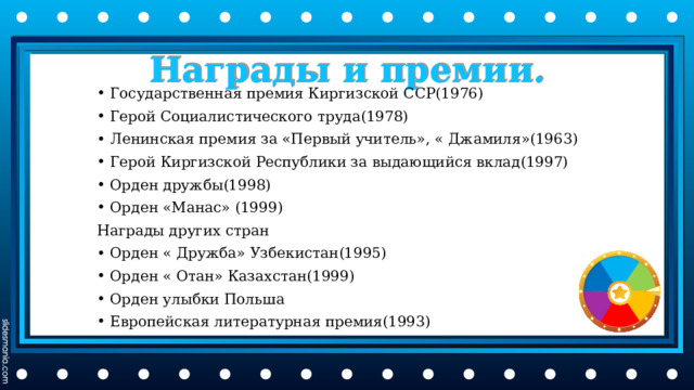 Награды и премии. Государственная премия Киргизской ССР(1976) Герой Социалистического труда(1978) Ленинская премия за «Первый учитель», « Джамиля»(1963) Герой Киргизской Республики за выдающийся вклад(1997) Орден дружбы(1998) Орден «Манас» (1999) Награды других стран Орден « Дружба» Узбекистан(1995) Орден « Отан» Казахстан(1999) Орден улыбки Польша Европейская литературная премия(1993) 