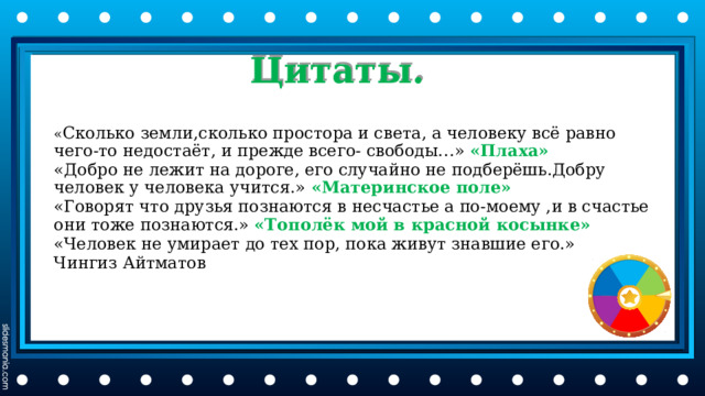 Цитаты. « Сколько земли,сколько простора и света, а человеку всë равно чего-то недостаëт, и прежде всего- свободы…» «Плаха» «Добро не лежит на дороге, его случайно не подберëшь.Добру человек у человека учится.» «Материнское поле» «Говорят что друзья познаются в несчастье а по-моему ,и в счастье они тоже познаются.» «Тополëк мой в красной косынке» «Человек не умирает до тех пор, пока живут знавшие его.» Чингиз Айтматов 