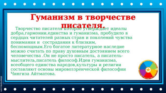 Гуманизм в творчестве писателя.  Творчество писателя которое утверждает идеалы добра,гармонии,единства и гуманизма, пробудило в сердцах читателей разных стран и поколений чувства понимания и сострадания к близким, беспомощным.Его богатое литературное наследие можно считать по праву духовным достоянием всего человечества .Он не просто писатель, а писатель-мыслитель,писатель философ.Идеи гуманизма, всеобщего единства народов,культуры и религии составляют основы мировоззренческой философии Чингиза Айтматова. 