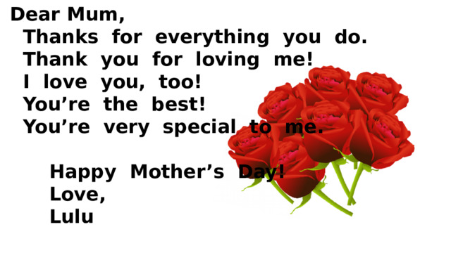  Dear Mum,  Thanks for everything you do.  Thank you for loving me!  I love you, too!  You’re the best!  You’re very special to me.   Happy Mother’s Day!  Love,  Lulu 
