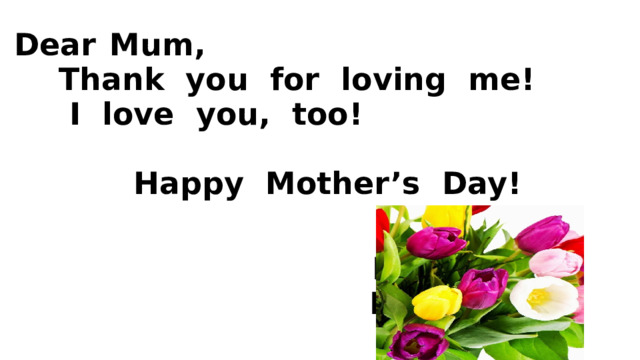   Dear  Mum,  Thank you for loving me!  I love you, too!   Happy Mother’s Day!    Love,  Расо      