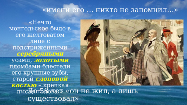 «имени его … никто не запомнил…» «Нечто монгольское было в его желтоватом лице с подстриженными серебряными усами, золотыми пломбами блестели его крупные зубы, старой слоновой костью  – крепкая лысая голова.» До 58 лет «он не жил, а лишь существовал» 