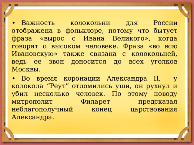 •  Важность колокольни для России отображена в фольклоре, потому что бытует фраза «вырос с Ивана Великого», когда говорят о высоком человеке. Фраза «во всю Ивановскую» также связана с колокольней, ведь ее звон доносится до всех уголков Москвы. •  Во время коронации Александра II, у колокола “Реут” отломились уши, он рухнул и убил несколько человек. По этому поводу митрополит Филарет предсказал неблагополучный конец царствования Александра. 