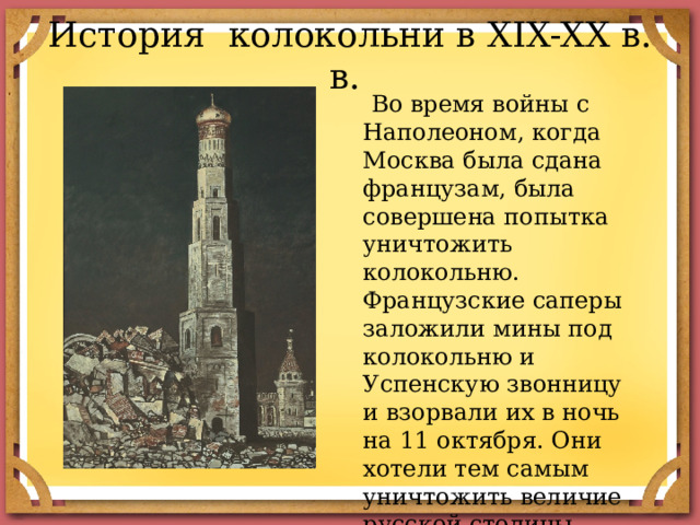 История колокольни в XIX-XX в. в.  Во время войны с Наполеоном, когда Москва была сдана французам, была совершена попытка уничтожить колокольню. Французские саперы заложили мины под колокольню и Успенскую звонницу и взорвали их в ночь на 11 октября. Они хотели тем самым уничтожить величие русской столицы. 