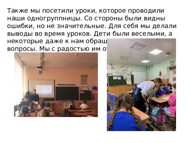 Также мы посетили уроки, которое проводили наши одногруппницы. Со стороны были видны ошибки, но не значительные. Для себя мы делали выводы во время уроков. Дети были веселыми, а некоторые даже к нам обращались, задавая вопросы. Мы с радостью им отвечали. 