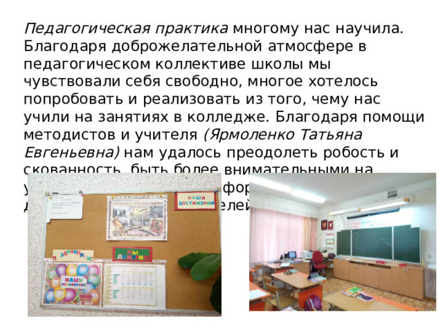 Педагогическая практика многому нас научила. Благодаря доброжелательной атмосфере в педагогическом коллективе школы мы чувствовали себя свободно, многое хотелось попробовать и реализовать из того, чему нас учили на занятиях в колледже. Благодаря помощи методистов и учителя (Ярмоленко Татьяна Евгеньевна) нам удалось преодолеть робость и скованность, быть более внимательными на уроках, сочетать разные формы работы, чтобы достичь поставленных целей. 