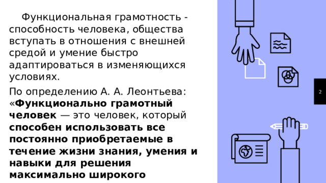  Функциональная грамотность - способность человека, общества вступать в отношения с внешней средой и умение быстро адаптироваться в изменяющихся условиях. По определению А. А. Леонтьева: « Функционально грамотный человек — это человек, который способен использовать все постоянно приобретаемые в течение жизни знания, умения и навыки для решения максимально широкого диапазона жизненных задач в различных сферах человеческой деятельности, общения и социальных отношений» 1 