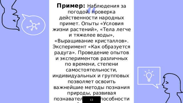 Пример:  Наблюдения за погодой, проверка действенности народных примет. Опыты «Условия жизни растений», «Тела легче и тяжелее воды», «Выращивание кристаллов». Эксперимент «Как образуется радуга». Проведение опытов и экспериментов различных по времени, степени самостоятельности, индивидуальных и групповых позволяет освоить важнейшие методы познания природы, развивая познавательные способности обучающихся. 1 