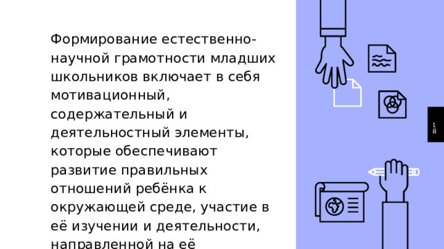 Формирование естественно-научной грамотности младших школьников включает в себя мотивационный, содержательный и деятельностный элементы, которые обеспечивают развитие правильных отношений ребёнка к окружающей среде, участие в её изучении и деятельности, направленной на её сохранение.  