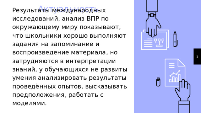 Актуальность Результаты международных исследований, анализ ВПР по окружающему миру показывают, что школьники хорошо выполняют задания на запоминание и воспроизведение материала, но затрудняются в интерпретации знаний, у обучающихся не развиты умения анализировать результаты проведённых опытов, высказывать предположения, работать с моделями. 1 