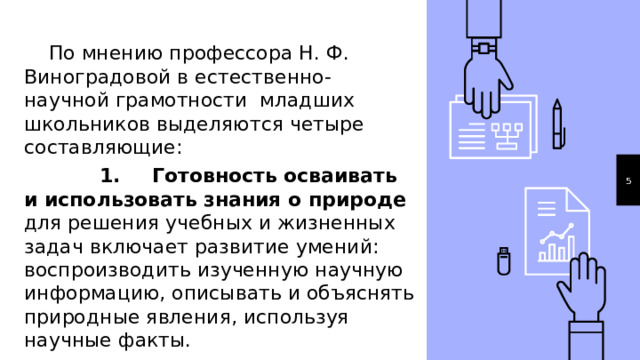  По мнению профессора Н. Ф. Виноградовой в естественно-научной грамотности младших школьников выделяются четыре составляющие:  1.  Готовность осваивать и использовать знания о природе для решения учебных и жизненных задач включает развитие умений: воспроизводить изученную научную информацию, описывать и объяснять природные явления, используя научные факты. 1 