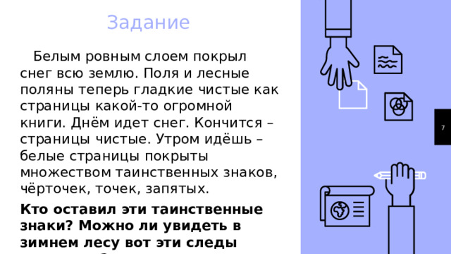 Задание  Белым ровным слоем покрыл снег всю землю. Поля и лесные поляны теперь гладкие чистые как страницы какой-то огромной книги. Днём идет снег. Кончится – страницы чистые. Утром идёшь – белые страницы покрыты множеством таинственных знаков, чёрточек, точек, запятых. Кто оставил эти таинственные знаки? Можно ли увидеть в зимнем лесу вот эти следы животных? 1 