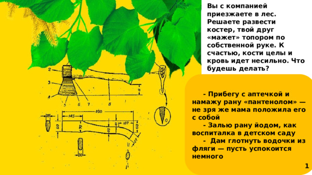 Вы с компанией приезжаете в лес. Решаете развести костер, твой друг «мажет» топором по собственной руке. К счастью, кости целы и кровь идет несильно. Что будешь делать? - Прибегу с аптечкой и намажу рану «пантенолом» — не зря же мама положила его с собой - Залью рану йодом, как воспиталка в детском саду - Дам глотнуть водочки из фляги — пусть успокоится немного 1 