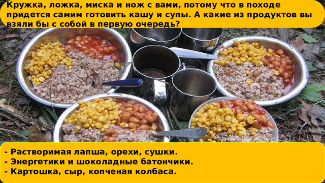 Кружка, ложка, миска и н ﻿ ож с вами, потому что в походе придется самим готовить кашу и супы. А какие из продуктов вы взяли бы с собой в первую очередь?     - Раствори ﻿ мая лапша, орехи, сушки. - Энерге ﻿ тики и шоколадные батончики. - Картошка, с ﻿ ыр, копченая колбаса.     