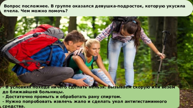 Вопрос посложнее. В группе оказался девушка-подросток, которую укусила пчела. Чем можно помочь?     - В условиях поход ﻿ а ничего сделать нельзя. Вызываем скорую или везем до ближайшей больницы. - Достаточно промыть ﻿ и обработать рану спиртом. - Нужно попробовать изв ﻿ лечь жало и сделать укол антигистаминного средства.     