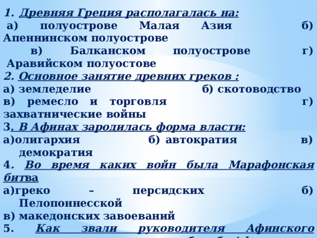 Древняя Греция располагалась на:   а) полуострове Малая Азия              б) Апеннинском полуострове  в) Балканском полуострове              г)  Аравийском полуостове 2. Основное занятие древних греков : а) земледелие                   б) скотоводство в) ремесло и торговля                г) захватнические войны 3 . В Афинах зародилась форма власти: а)олигархия                 б) автократия                 в) демократия 4 . Во время каких войн была Марафонская бит ва а)греко – персидских                 б) Пелопоннесской                в) македонских завоеваний 5. Как звали руководителя Афинского государства, возглавившего борьбу Афин против персов: а)Фемистокл                  б) Алкивиад в) Филипп                  г) Демосфен 6. В каком году были первые Олимпийские игры: а) 525 г. до н.э.            б) 776 г. до н.э.              в) 490 г. до н.э. 