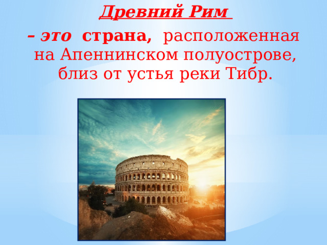 Древний Рим – это страна,  расположенная на Апеннинском полуострове, близ от устья реки Тибр. 