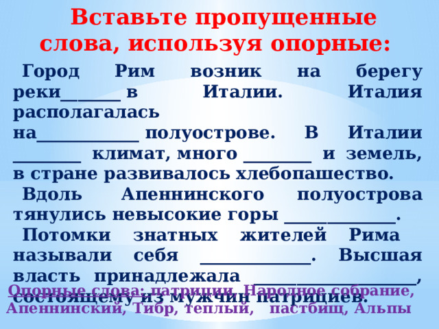 Вставьте пропущенные слова, используя опорные: Город Рим возник на берегу реки_______ в Италии. Италия располагалась на____________ полуострове. В Италии ________ климат, много ________ и земель, в стране развивалось хлебопашество. Вдоль  Апеннинского полуострова тянулись невысокие горы _____________. Потомки знатных жителей Рима называли себя _____________. Высшая власть принадлежала ___________________, состоящему из мужчин патрициев. Опорные слова: патриции, Народное собрание, Апеннинский, Тибр, теплый, пастбищ, Альпы  